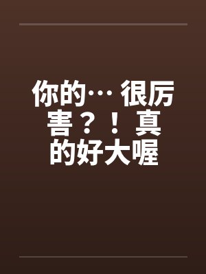 你的… 很厉害?! 真的好大喔 你的… 很厉害?! 真的好大喔