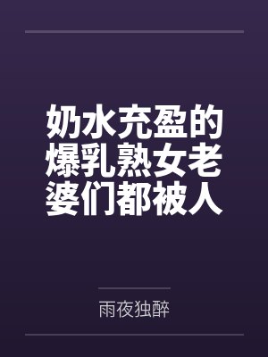 奶水充盈的爆乳熟女老婆们都被人强奸过但我还是接纳了 奶水充盈的爆乳熟女老婆们都被人强奸过但我还是接纳了
