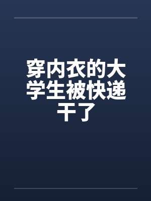 穿内衣的大学生被快递干了 穿内衣的大学生被快递干了