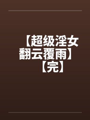 【超级淫女翻云覆雨】【完】 【超级淫女翻云覆雨】【完】