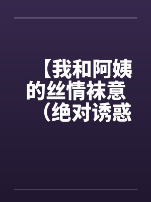 【我和阿姨的丝情袜意(绝对诱惑)】【完结】 【我和阿姨的丝情袜意(绝对诱惑)】【完结】
