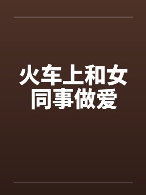 火车上和女同事做爱 火车上和女同事做爱